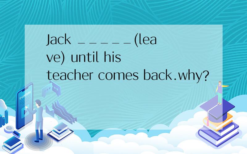 Jack _____(leave) until his teacher comes back.why?