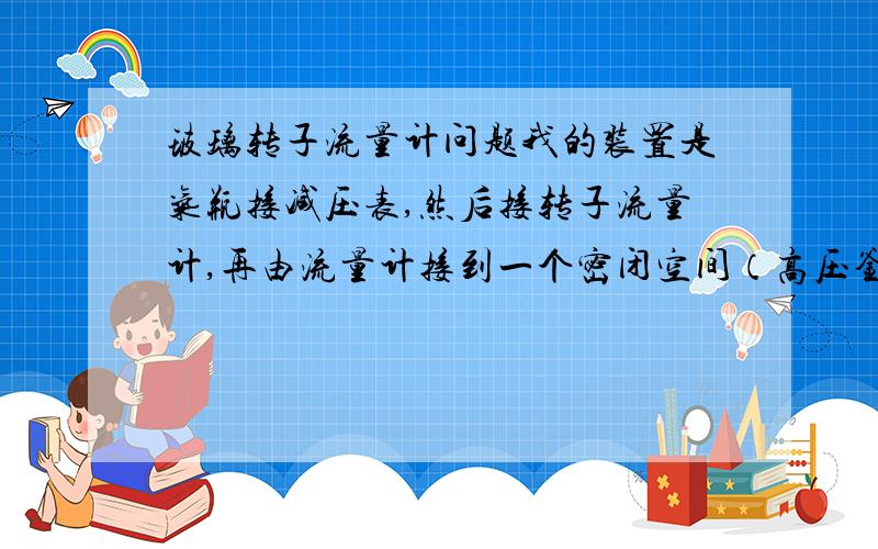 玻璃转子流量计问题我的装置是气瓶接减压表,然后接转子流量计,再由流量计接到一个密闭空间（高压釜）,随着气体的流入釜内压力