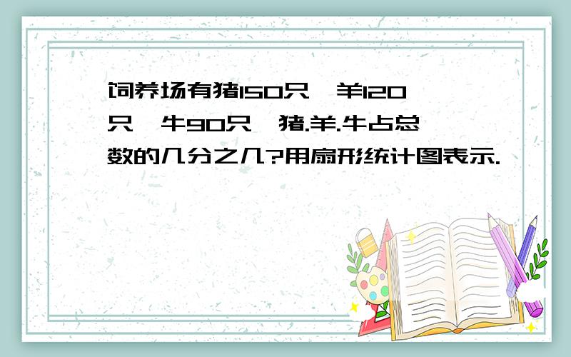 饲养场有猪150只,羊120只,牛90只,猪.羊.牛占总数的几分之几?用扇形统计图表示.