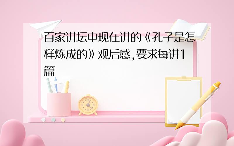 百家讲坛中现在讲的《孔子是怎样炼成的》观后感,要求每讲1篇