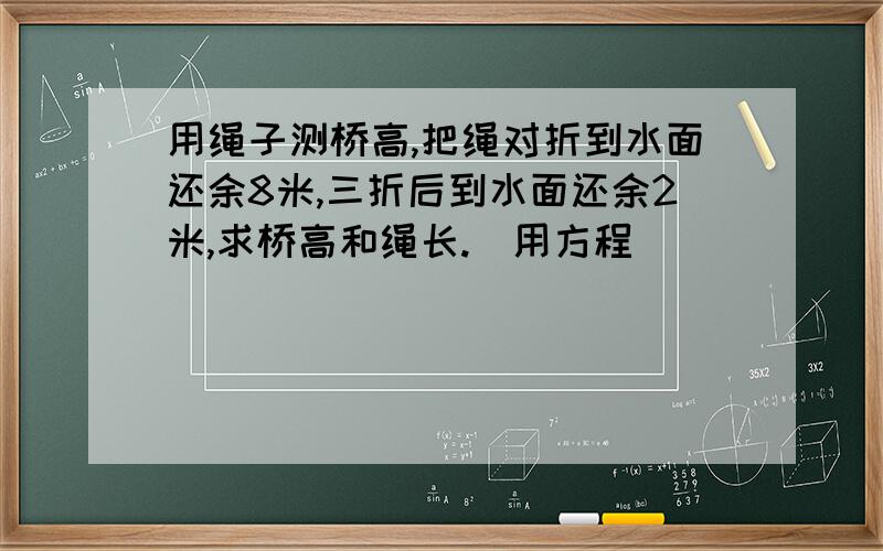 用绳子测桥高,把绳对折到水面还余8米,三折后到水面还余2米,求桥高和绳长.（用方程）