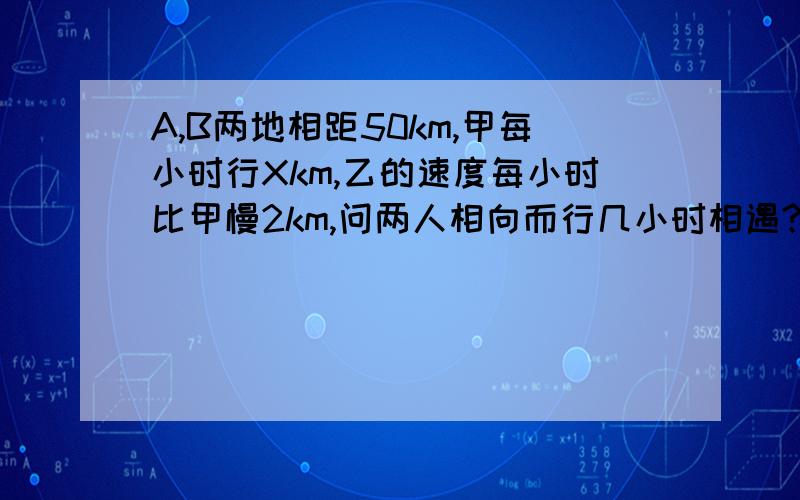 A,B两地相距50km,甲每小时行Xkm,乙的速度每小时比甲慢2km,问两人相向而行几小时相遇?