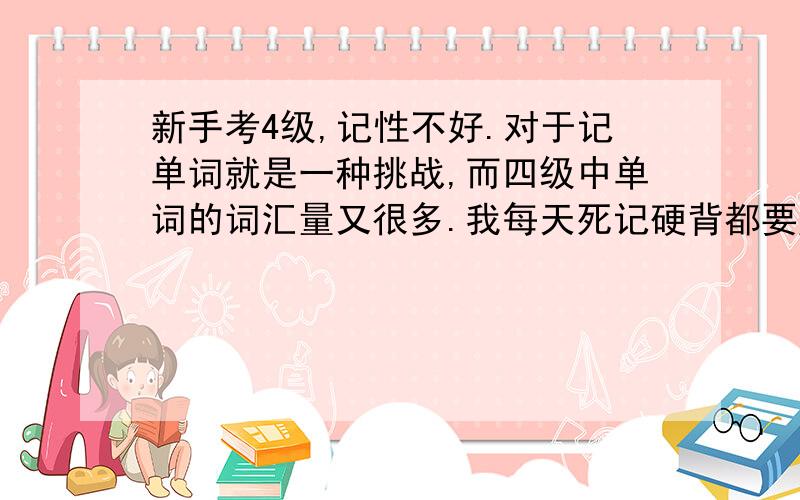 新手考4级,记性不好.对于记单词就是一种挑战,而四级中单词的词汇量又很多.我每天死记硬背都要腻掉了,有没有好点的办法呢?