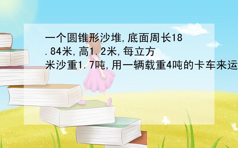 一个圆锥形沙堆,底面周长18.84米,高1.2米,每立方米沙重1.7吨,用一辆载重4吨的卡车来运要运几趟?