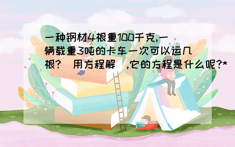 一种钢材4根重100千克,一辆载重3吨的卡车一次可以运几根?(用方程解),它的方程是什么呢?*^_^* ,帮帮小忙.