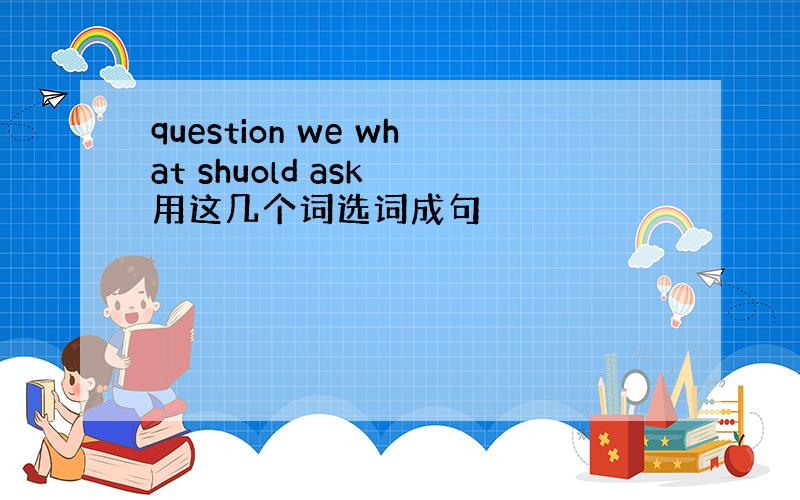 question we what shuold ask 用这几个词选词成句