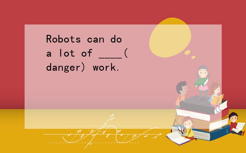 Robots can do a lot of ____(danger) work.