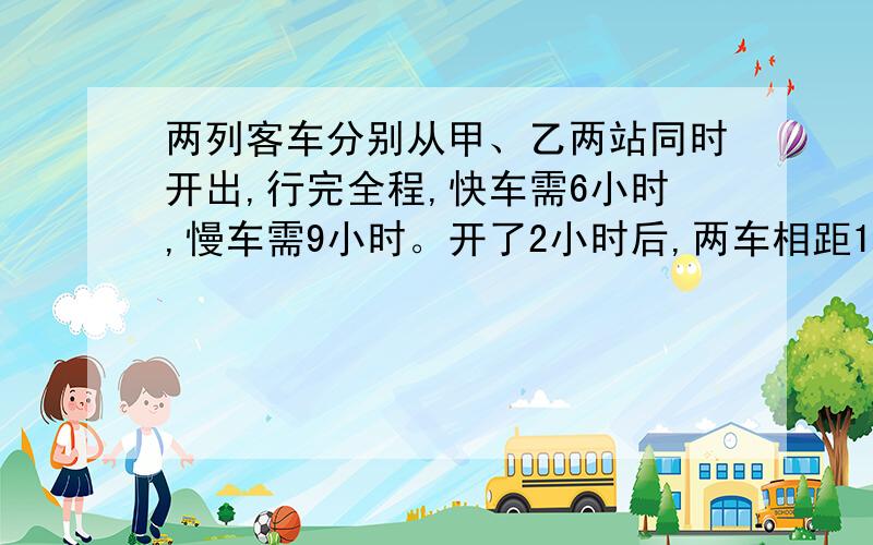 两列客车分别从甲、乙两站同时开出,行完全程,快车需6小时,慢车需9小时。开了2小时后,两车相距120千米,甲、乙两站相距