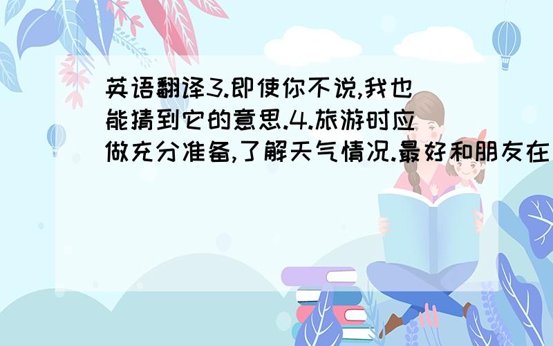 英语翻译3.即使你不说,我也能猜到它的意思.4.旅游时应做充分准备,了解天气情况.最好和朋友在一起,可互相照顾.这样,你