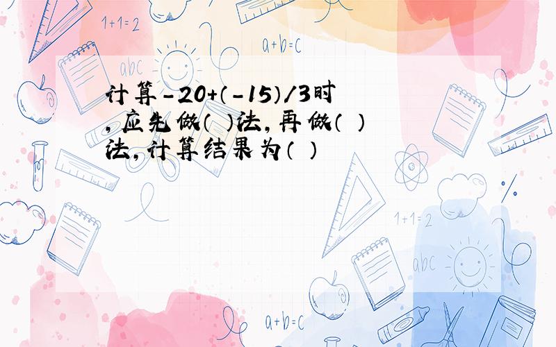 计算-20+（-15）/3时,应先做（ ）法,再做（ ）法,计算结果为（ ）