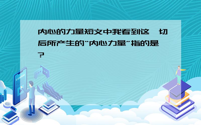 内心的力量短文中我看到这一切后所产生的“内心力量”指的是?