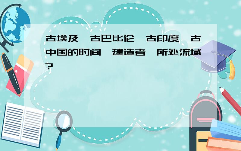 古埃及、古巴比伦、古印度、古中国的时间、建造者、所处流域?