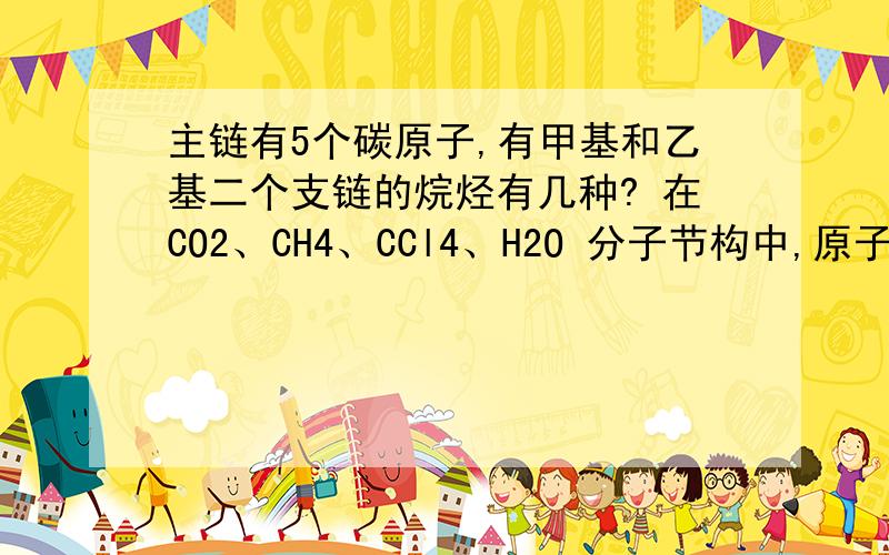 主链有5个碳原子,有甲基和乙基二个支链的烷烃有几种? 在CO2、CH4、CCl4、H2O 分子节构中,原子的...