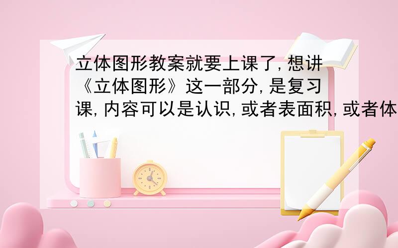 立体图形教案就要上课了,想讲《立体图形》这一部分,是复习课,内容可以是认识,或者表面积,或者体积,有没有人上过这节课?需