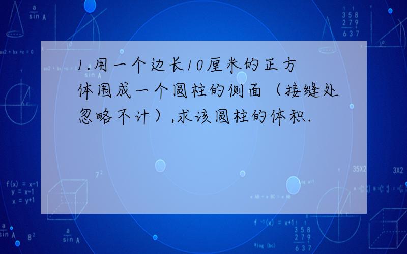 1.用一个边长10厘米的正方体围成一个圆柱的侧面（接缝处忽略不计）,求该圆柱的体积.