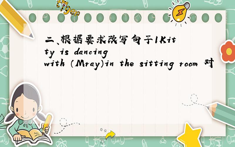 二、根据要求改写句子1Kitty is dancing with （Mray）in the sitting room 对