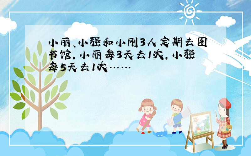 小丽、小强和小刚3人定期去图书馆,小丽每3天去1次,小强每5天去1次……