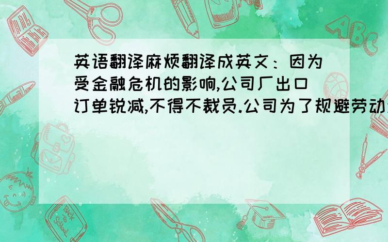 英语翻译麻烦翻译成英文：因为受金融危机的影响,公司厂出口订单锐减,不得不裁员.公司为了规避劳动法引起的高额解雇赔偿金的风