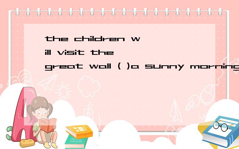 the children will visit the great wall ( )a sunny morning 用介