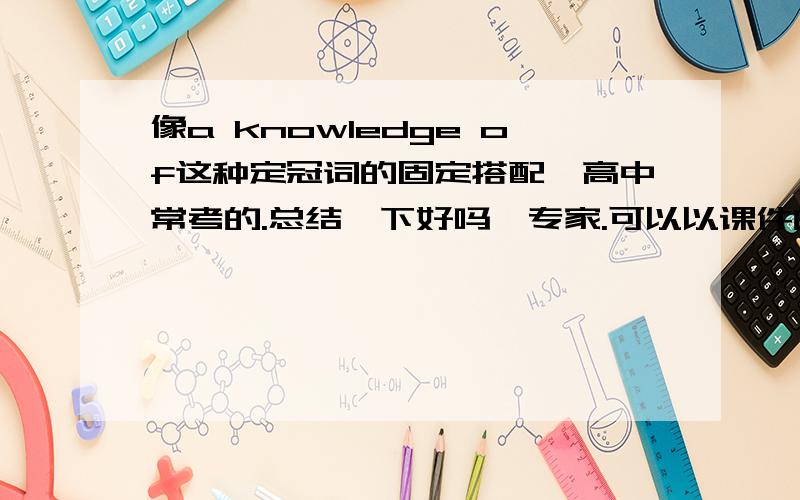 像a knowledge of这种定冠词的固定搭配,高中常考的.总结一下好吗,专家.可以以课件的形式发到我的邮箱