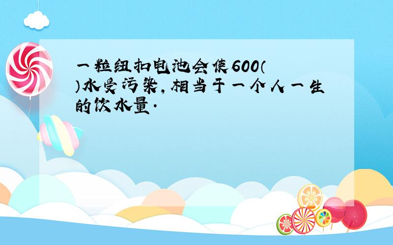 一粒纽扣电池会使600（　　）水受污染，相当于一个人一生的饮水量.