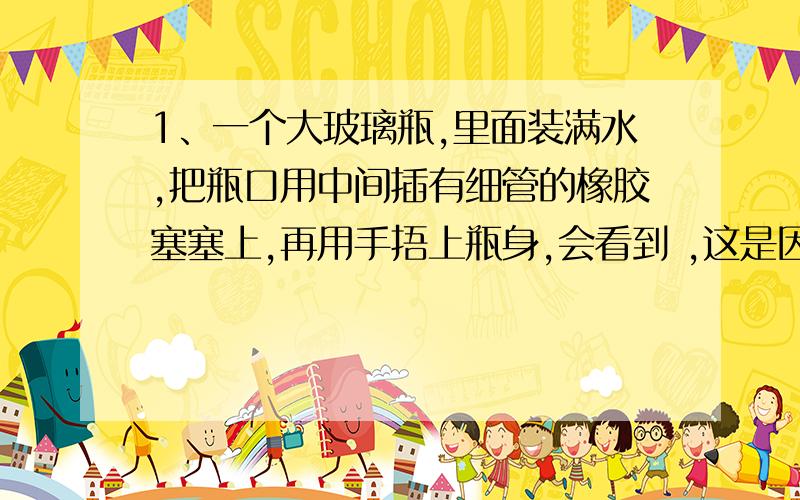 1、一个大玻璃瓶,里面装满水,把瓶口用中间插有细管的橡胶塞塞上,再用手捂上瓶身,会看到 ,这是因为 .