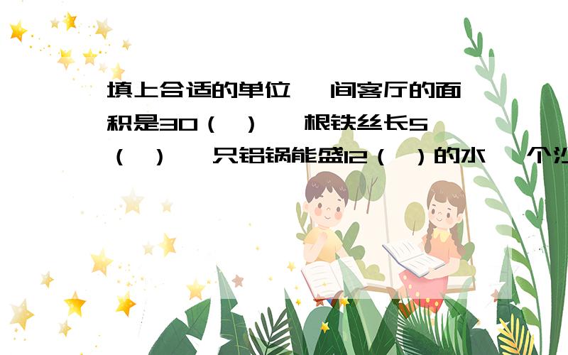 填上合适的单位 一间客厅的面积是30（ ） 一根铁丝长5（ ） 一只铝锅能盛12（ ）的水 一个沙坑能容纳沙子