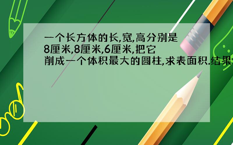 一个长方体的长,宽,高分别是8厘米,8厘米,6厘米,把它削成一个体积最大的圆柱,求表面积.结果保留π.