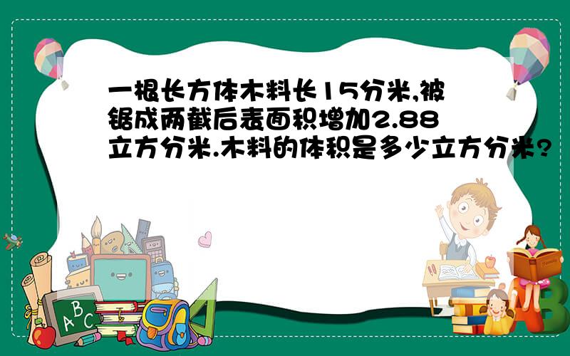 一根长方体木料长15分米,被锯成两截后表面积增加2.88立方分米.木料的体积是多少立方分米?