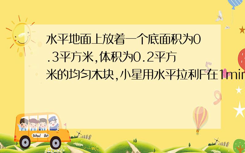 水平地面上放着一个底面积为0.3平方米,体积为0.2平方米的均匀木块,小星用水平拉利F在1min内将木块匀速拉动了一段距