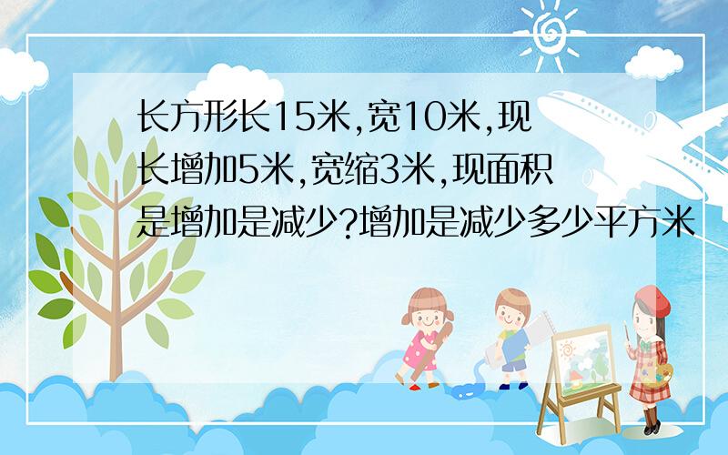 长方形长15米,宽10米,现长增加5米,宽缩3米,现面积是增加是减少?增加是减少多少平方米