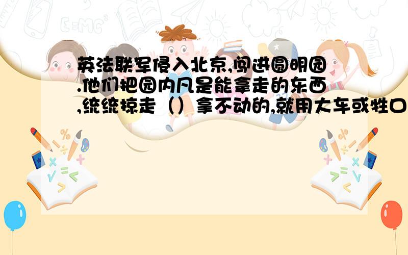 英法联军侵入北京,闯进圆明园.他们把园内凡是能拿走的东西,统统掠走（）拿不动的,就用大车或牲口搬运90实在运不走的,就任