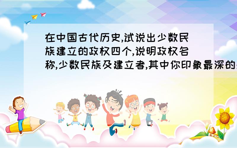 在中国古代历史,试说出少数民族建立的政权四个,说明政权名称,少数民族及建立者,其中你印象最深的是哪