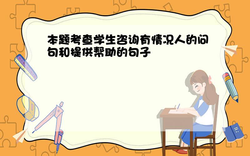 本题考查学生咨询有情况人的问句和提供帮助的句子