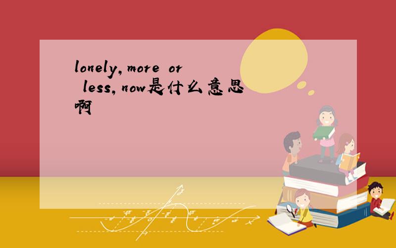 lonely,more or less,now是什么意思啊