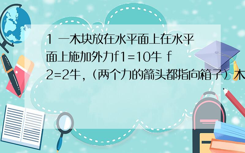 1 一木块放在水平面上在水平面上施加外力f1=10牛 f2=2牛,（两个力的箭头都指向箱子）木块处于静止中,若撤去外力f