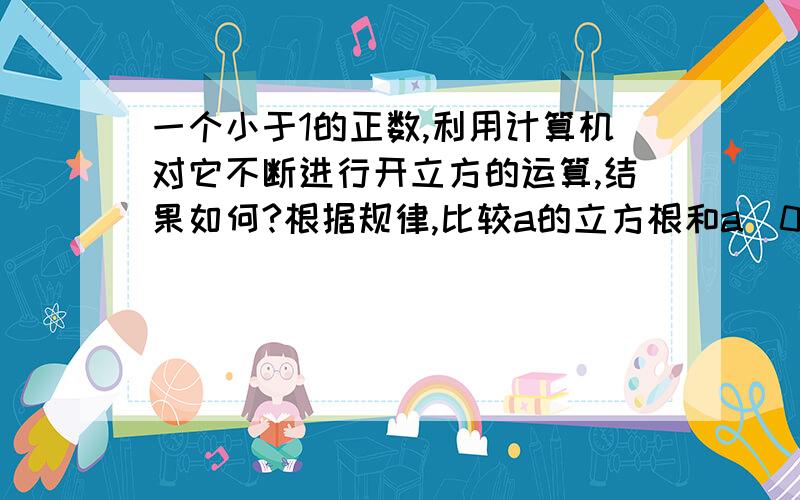 一个小于1的正数,利用计算机对它不断进行开立方的运算,结果如何?根据规律,比较a的立方根和a（0＜a＜1）