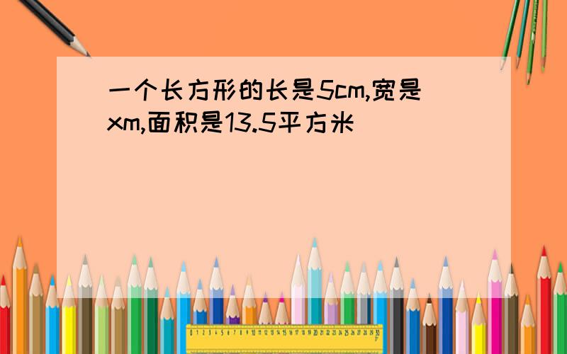 一个长方形的长是5cm,宽是xm,面积是13.5平方米