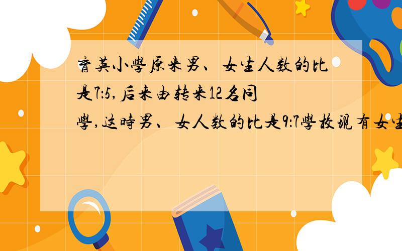 育英小学原来男、女生人数的比是7：5,后来由转来12名同学,这时男、女人数的比是9：7学校现有女生多少人