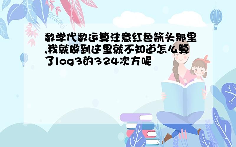 数学代数运算注意红色箭头那里,我就做到这里就不知道怎么算了log3的324次方呢