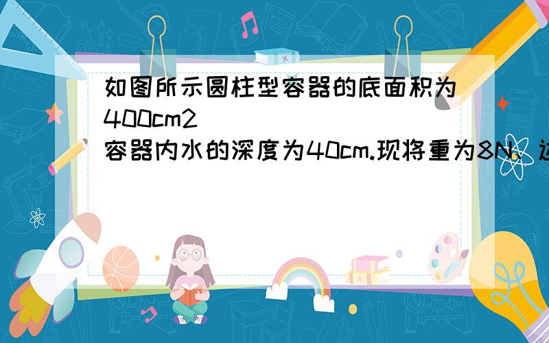 如图所示圆柱型容器的底面积为400cm2容器内水的深度为40cm.现将重为8N、边长为 10cm