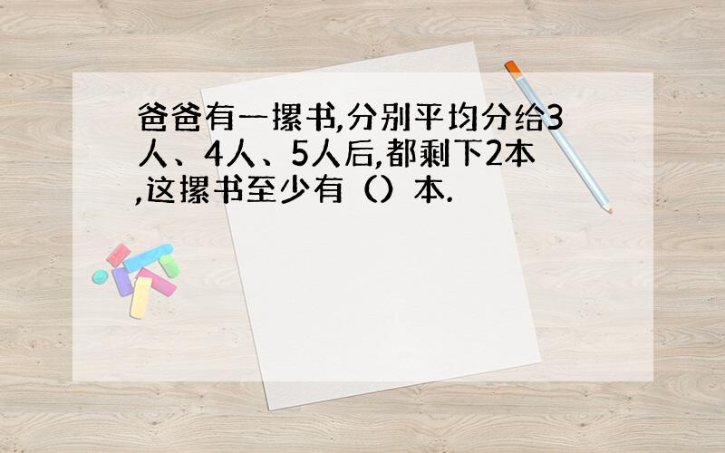 爸爸有一摞书,分别平均分给3人、4人、5人后,都剩下2本,这摞书至少有（）本.