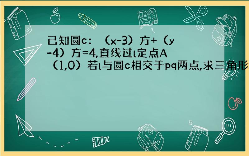 已知圆c：（x-3）方+（y-4）方=4,直线过l定点A（1,0）若l与圆c相交于pq两点,求三角形cpq的面积的最大值