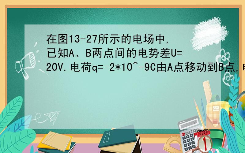 在图13-27所示的电场中,已知A、B两点间的电势差U=20V.电荷q=-2*10^-9C由A点移动到B点,电场力所做的