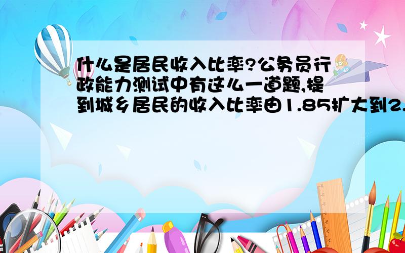 什么是居民收入比率?公务员行政能力测试中有这么一道题,提到城乡居民的收入比率由1.85扩大到2.14,这个收入比率是什么