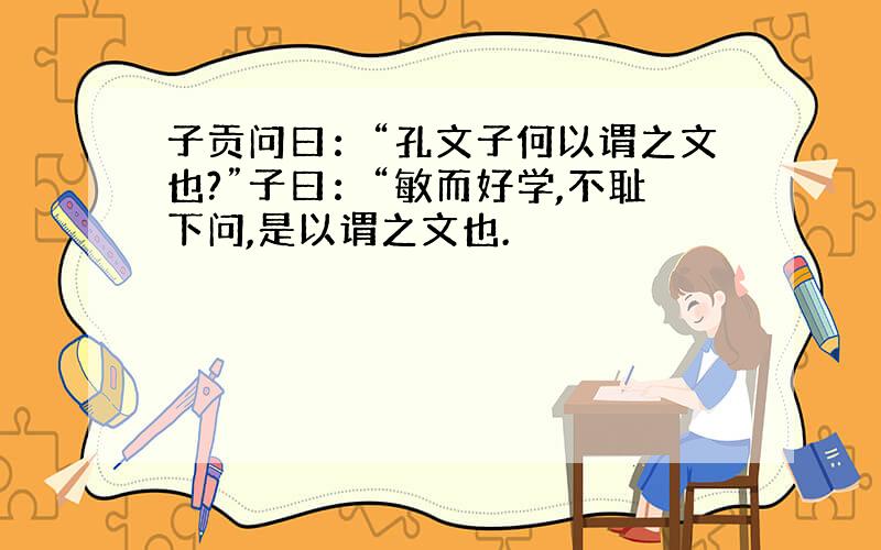 子贡问曰：“孔文子何以谓之文也?”子曰：“敏而好学,不耻下问,是以谓之文也.