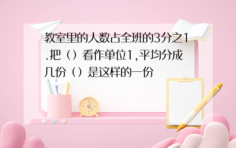 教室里的人数占全班的3分之1.把（）看作单位1,平均分成几份（）是这样的一份