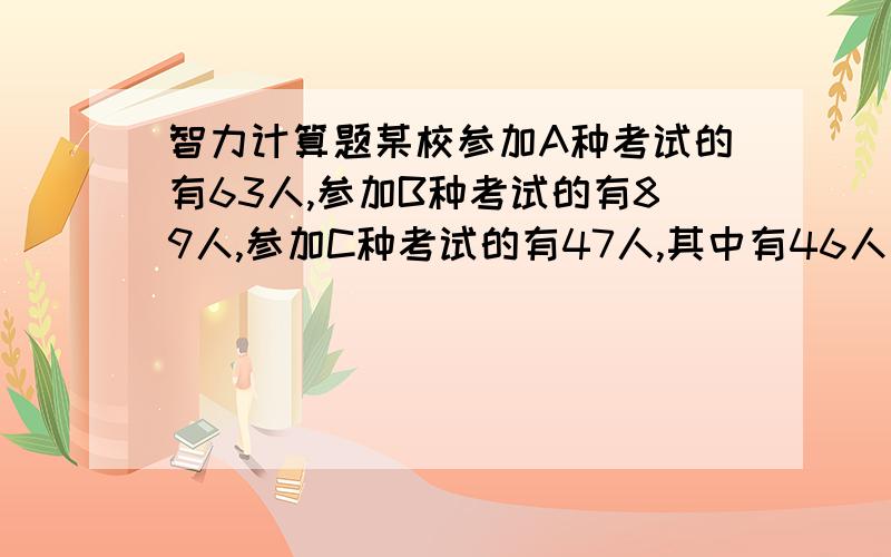 智力计算题某校参加A种考试的有63人,参加B种考试的有89人,参加C种考试的有47人,其中有46人同时参加2种考试,有2