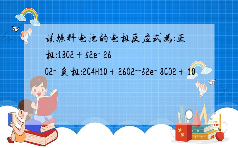 该燃料电池的电极反应式为：正极：13O2+52e- 26O2- 负极：2C4H10+26O2--52e- 8CO2+10