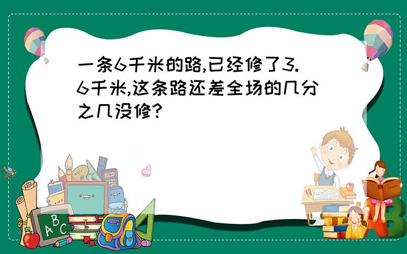 一条6千米的路,已经修了3.6千米,这条路还差全场的几分之几没修?